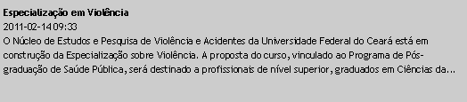 Caixa de texto: Especializao em Violncia2011-02-14 09:33O Ncleo de Estudos e Pesquisa de Violncia e Acidentes da Universidade Federal do Cear est em construo da Especializao sobre Violncia. A proposta do curso, vinculado ao Programa de Ps-graduao de Sade Pblica, ser destinado a profissionais de nvel superior, graduados em Cincias da...