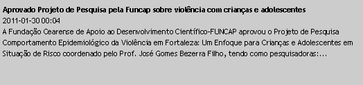 Caixa de texto: Aprovado Projeto de Pesquisa pela Funcap sobre violncia com crianas e adolescentes2011-01-30 00:04A Fundao Cearense de Apoio ao Desenvolvimento Cientfico-FUNCAP aprovou o Projeto de Pesquisa Comportamento Epidemiolgico da Violncia em Fortaleza: Um Enfoque para Crianas e Adolescentes em Situao de Risco coordenado pelo Prof. Jos Gomes Bezerra Filho, tendo como pesquisadoras:...