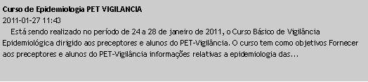 Caixa de texto: Curso de Epidemiologia PET VIGILANCIA2011-01-27 11:43    Est sendo realizado no perodo de 24 a 28 de janeiro de 2011, o Curso Bsico de Vigilncia Epidemiolgica dirigido aos preceptores e alunos do PET-Vigilncia. O curso tem como objetivos Fornecer aos preceptores e alunos do PET-Vigilncia informaes relativas a epidemiologia das...