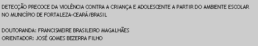 Caixa de texto: DETECO PRECOCE DA VIOLNCIA CONTRA A CRIANA E ADOLESCENTE A PARTIR DO AMBIENTE ESCOLAR NO MUNICPIO DE FORTALEZA-CEAR/BRASILDOUTORANDA: FRANCISMEIRE BRASILEIRO MAGALHESORIENTADOR: JOS GOMES BEZERRA FILHO