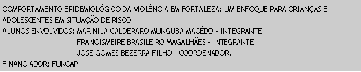 Caixa de texto: COMPORTAMENTO EPIDEMIOLGICO DA VIOLNCIA EM FORTALEZA: UM ENFOQUE PARA CRIANAS E ADOLESCENTES EM SITUAO DE RISCOALUNOS ENVOLVIDOS: MARINILA CALDERARO MUNGUBA MACDO - INTEGRANTE                                  FRANCISMEIRE BRASILEIRO MAGALHES - INTEGRANTE                                  JOS GOMES BEZERRA FILHO - COORDENADOR.FINANCIADOR: FUNCAP