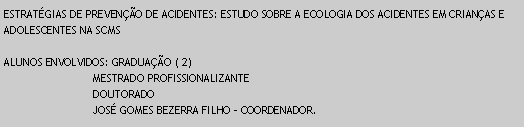 Caixa de texto: ESTRATGIAS DE PREVENO DE ACIDENTES: ESTUDO SOBRE A ECOLOGIA DOS ACIDENTES EM CRIANAS E ADOLESCENTES NA SCMSALUNOS ENVOLVIDOS: GRADUAO ( 2)                            MESTRADO PROFISSIONALIZANTE                            DOUTORADO                                JOS GOMES BEZERRA FILHO - COORDENADOR.